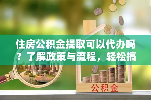 宜阳住房公积金提取可以代办吗？了解政策与流程，轻松搞定公积金提取
