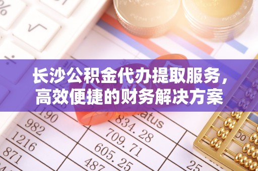 宜阳长沙公积金代办提取服务，高效便捷的财务解决方案