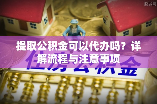 宜阳提取公积金可以代办吗？详解流程与注意事项