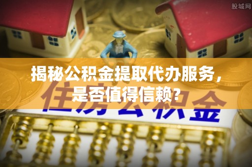 宜阳揭秘公积金提取代办服务，是否值得信赖？
