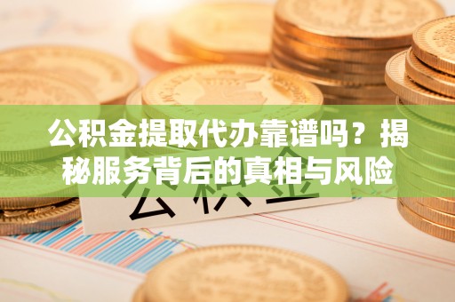 宜阳公积金提取代办靠谱吗？揭秘服务背后的真相与风险