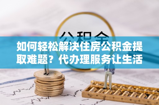 宜阳如何轻松解决住房公积金提取难题？代办理服务让生活更简单