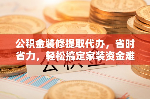 宜阳公积金装修提取代办，省时省力，轻松搞定家装资金难题