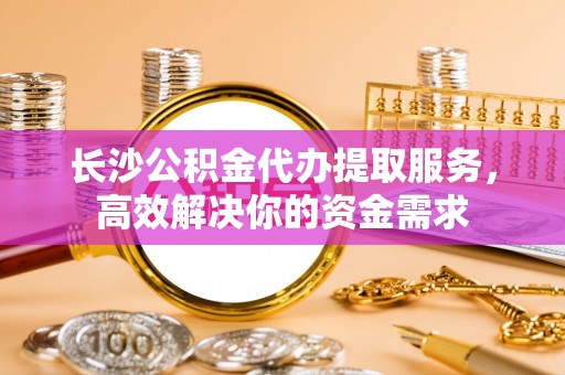 宜阳长沙公积金代办提取服务，高效解决你的资金需求