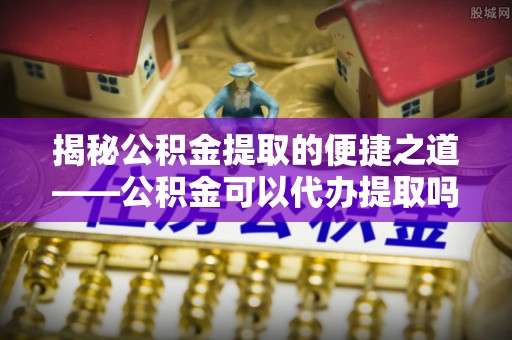 宜阳揭秘公积金提取的便捷之道——公积金可以代办提取吗？