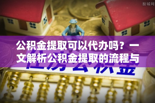 宜阳公积金提取可以代办吗？一文解析公积金提取的流程与注意事项