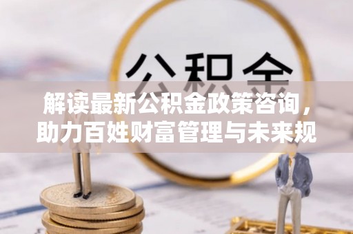 宜阳解读最新公积金政策咨询，助力百姓财富管理与未来规划