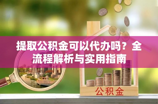 宜阳提取公积金可以代办吗？全流程解析与实用指南