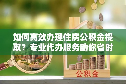 宜阳如何高效办理住房公积金提取？专业代办服务助你省时省力