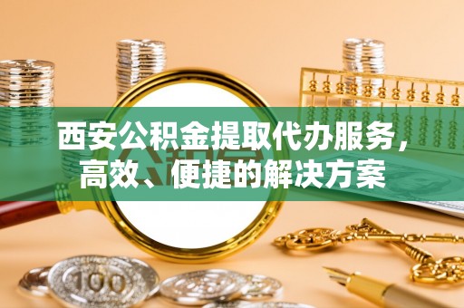宜阳西安公积金提取代办服务，高效、便捷的解决方案