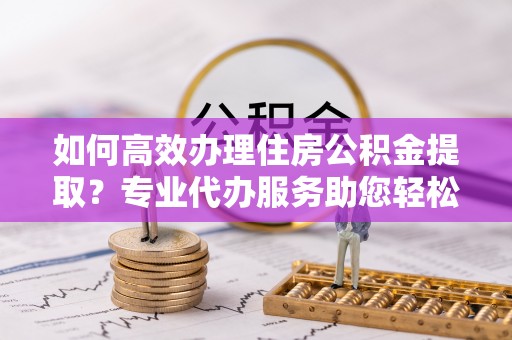 宜阳如何高效办理住房公积金提取？专业代办服务助您轻松搞定