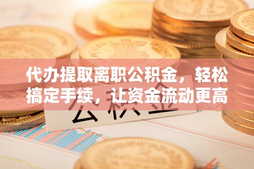宜阳代办提取离职公积金，轻松搞定手续，让资金流动更高效