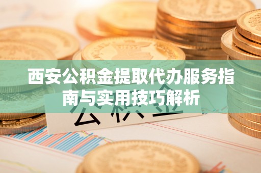 宜阳西安公积金提取代办服务指南与实用技巧解析