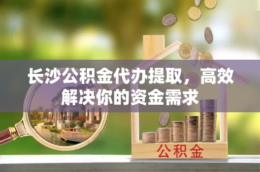 宜阳长沙公积金代办提取，高效解决你的资金需求