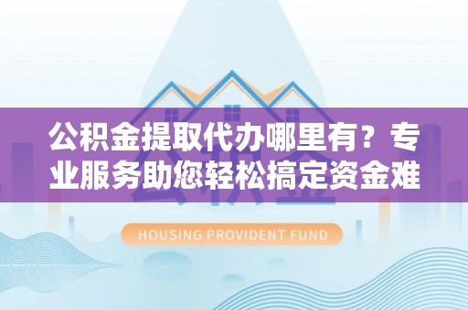 宜阳公积金提取代办哪里有？专业服务助您轻松搞定资金难题