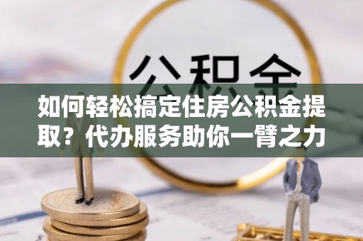 宜阳如何轻松搞定住房公积金提取？代办服务助你一臂之力