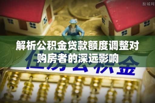 宜阳解析公积金贷款额度调整对购房者的深远影响