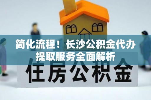 宜阳简化流程！长沙公积金代办提取服务全面解析