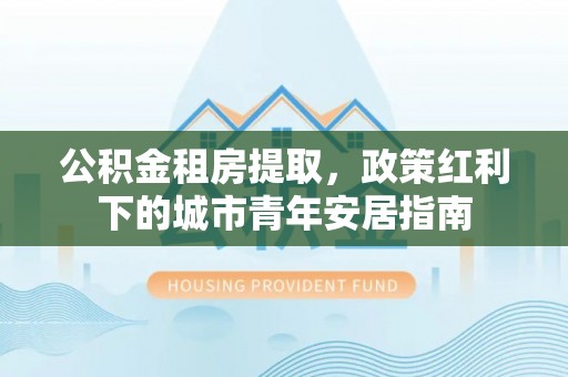 宜阳公积金租房提取，政策红利下的城市青年安居指南