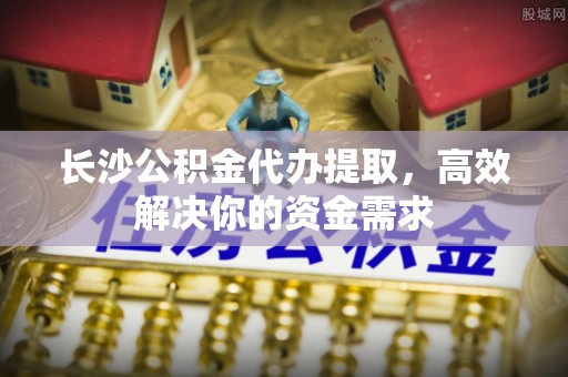 宜阳长沙公积金代办提取，高效解决你的资金需求