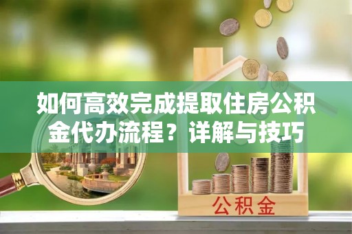 宜阳如何高效完成提取住房公积金代办流程？详解与技巧