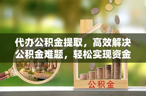 宜阳代办公积金提取，高效解决公积金难题，轻松实现资金自由