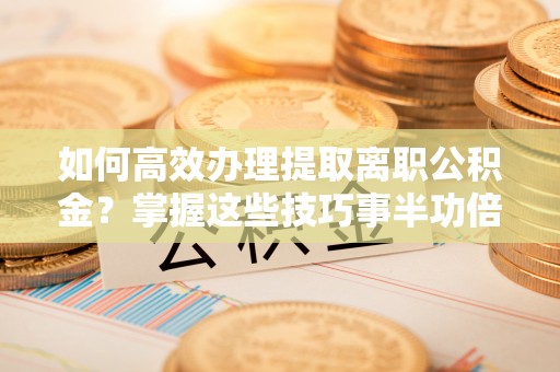 宜阳如何高效办理提取离职公积金？掌握这些技巧事半功倍