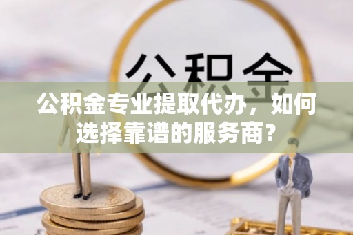 宜阳公积金专业提取代办，如何选择靠谱的服务商？