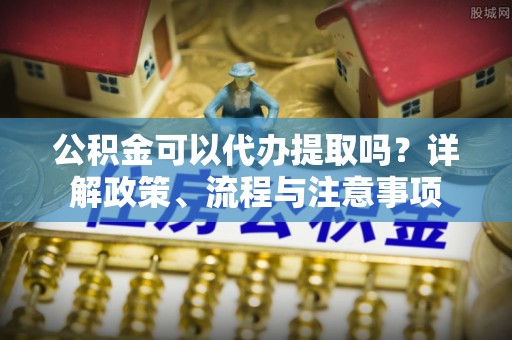 宜阳公积金可以代办提取吗？详解政策、流程与注意事项