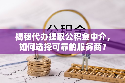 宜阳揭秘代办提取公积金中介，如何选择可靠的服务商？
