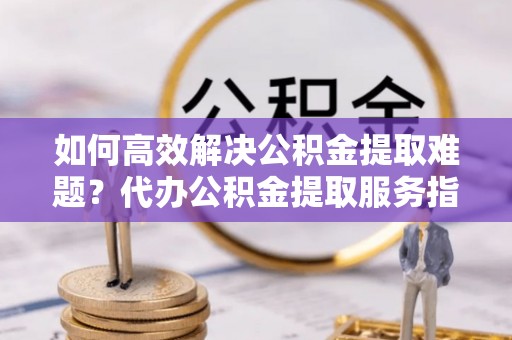 宜阳如何高效解决公积金提取难题？代办公积金提取服务指南