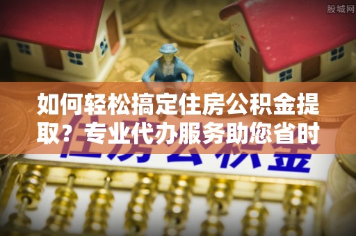 宜阳如何轻松搞定住房公积金提取？专业代办服务助您省时省心