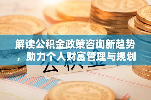 宜阳解读公积金政策咨询新趋势，助力个人财富管理与规划